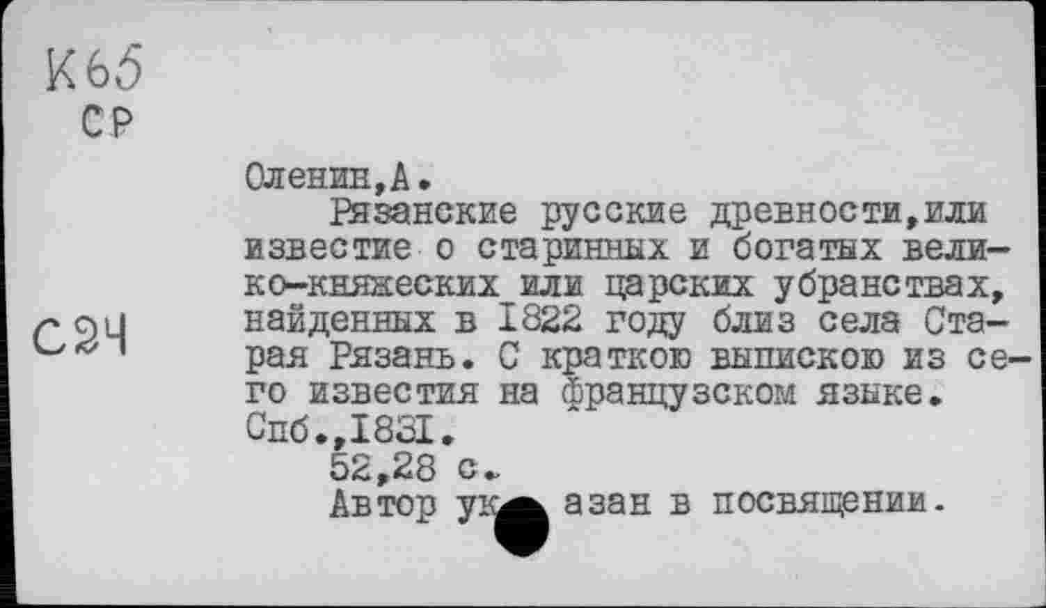 ﻿К 65
СР
С2Ч
Оленин, А.
Рязанские русские древности,или известие о старинных и богатых вели-ко-княнеских или царских убранствах, найденных в 1822 году близ села Старая Рязань. С краткою выпискою из се. го известия на французском языке. Спб.,1831.
5<с,28 с.
Автор ука азан в посвящении.